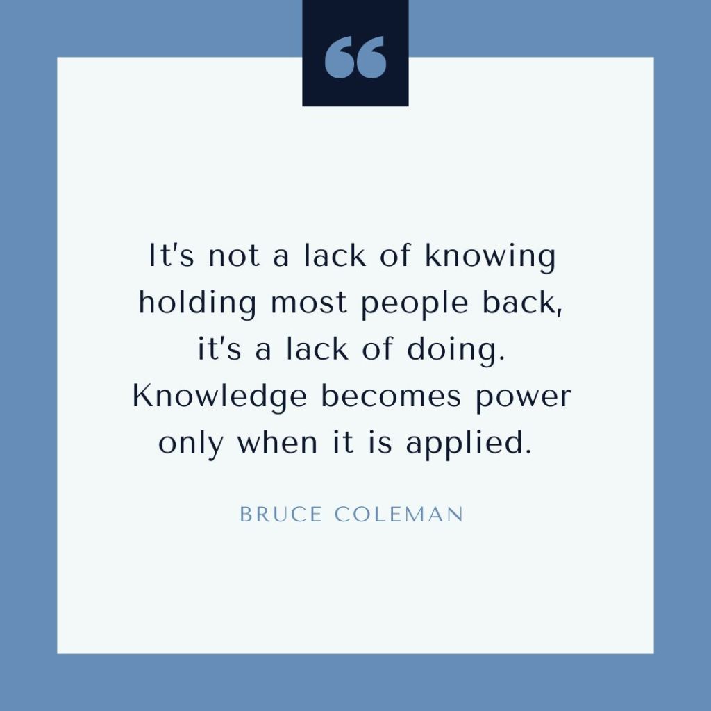 Quote by Bruce Coleman: "It’s not a lack of knowing holding most people back, it’s a lack of doing. Knowledge becomes power only when it is applied."