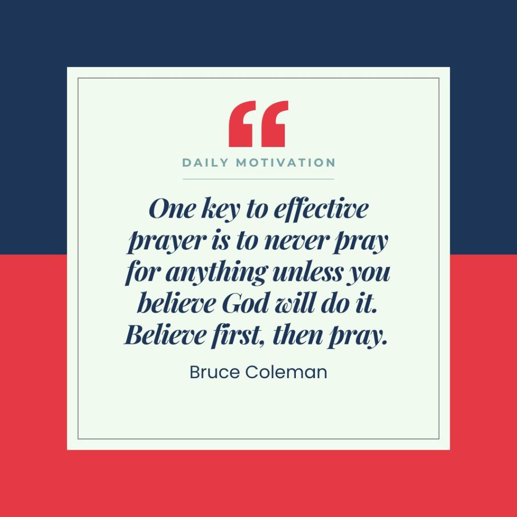 Quote by Bruce Coleman: "One key to effective prayer is to never pray for anything unless you believe God will do it. Believe first, then pray."